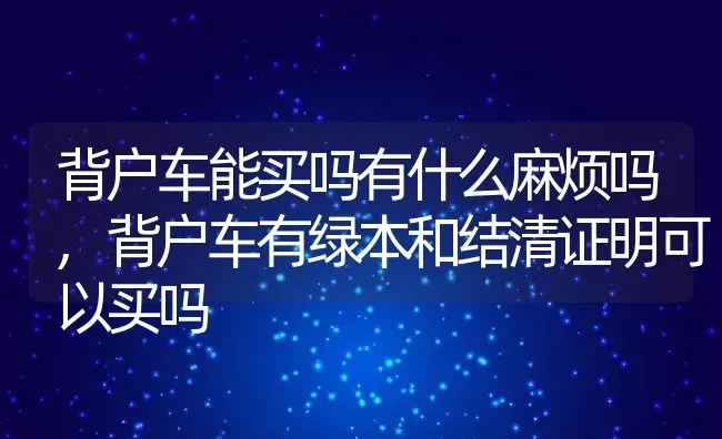 背户车能买吗有什么麻烦吗,背户车有绿本和结清证明可以买吗 | 养殖常见问题