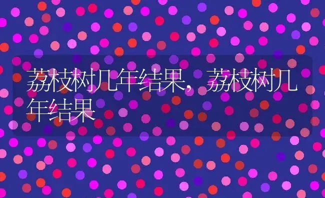 荔枝树几年结果,荔枝树几年结果 | 养殖常见问题