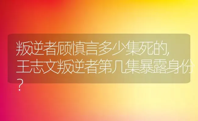 叛逆者顾慎言多少集死的,王志文叛逆者第几集暴露身份？ | 养殖常见问题