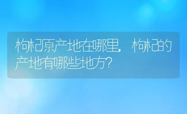 枸杞原产地在哪里,枸杞的产地有哪些地方？ | 养殖常见问题