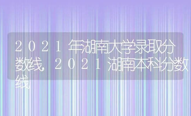 2021年湖南大学录取分数线,2021湖南本科分数线 | 养殖常见问题