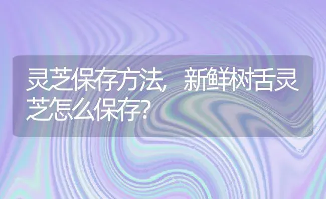 灵芝保存方法,新鲜树舌灵芝怎么保存？ | 养殖常见问题