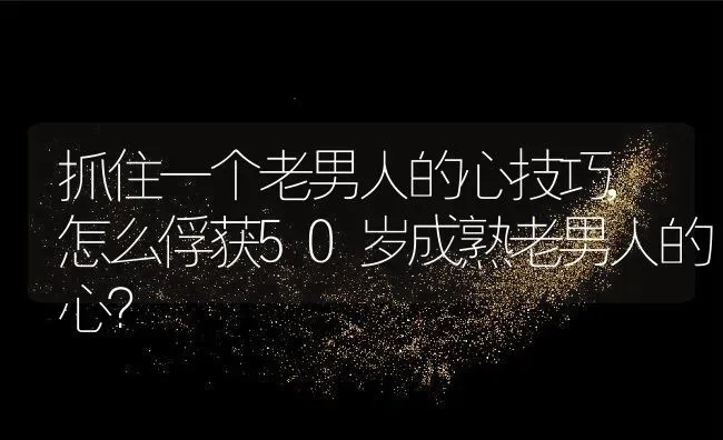 抓住一个老男人的心技巧,怎么俘获50岁成熟老男人的心？ | 养殖常见问题