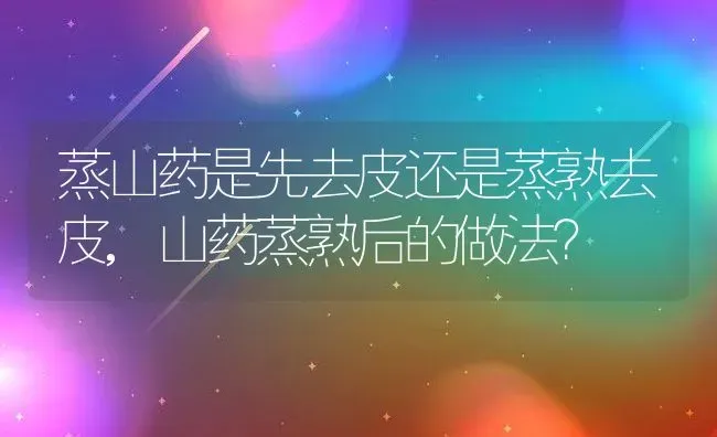 蒸山药是先去皮还是蒸熟去皮,山药蒸熟后的做法？ | 养殖常见问题