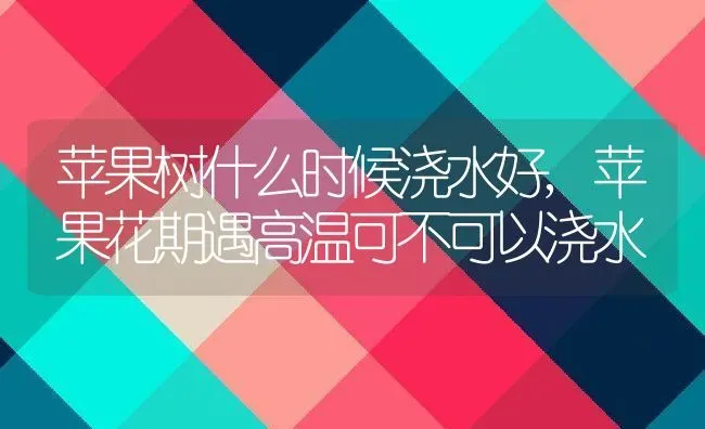 苹果树什么时候浇水好,苹果花期遇高温可不可以浇水 | 养殖常见问题