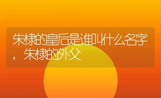 朱棣的皇后是谁叫什么名字,朱棣的外父 | 养殖常见问题