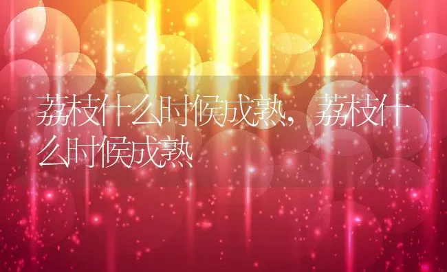 荔枝什么时候成熟,荔枝什么时候成熟 | 养殖常见问题