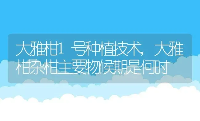 大雅柑1号种植技术,大雅柑杂柑主要物候期是何时 | 养殖常见问题