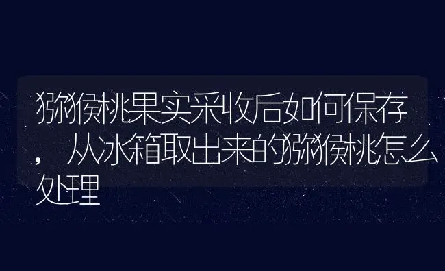 猕猴桃果实采收后如何保存,从冰箱取出来的猕猴桃怎么处理 | 养殖常见问题