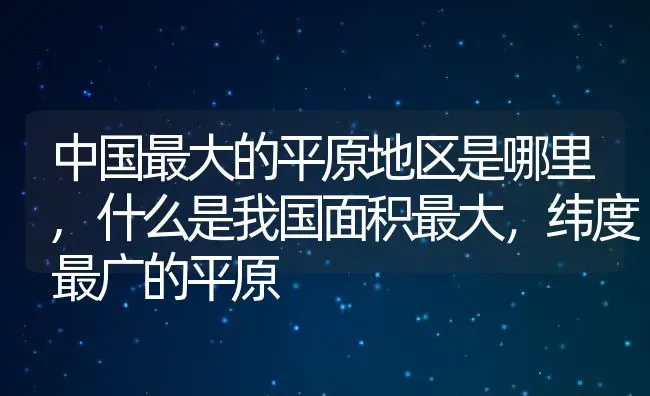 中国最大的平原地区是哪里,什么是我国面积最大，纬度最广的平原 | 养殖常见问题