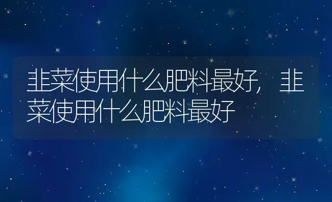 韭菜使用什么肥料最好,韭菜使用什么肥料最好 | 养殖常见问题