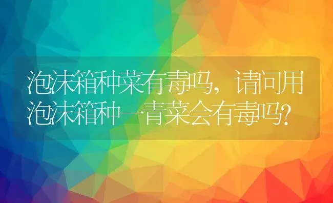 泡沫箱种菜有毒吗,请问用泡沫箱种一青菜会有毒吗? | 养殖常见问题