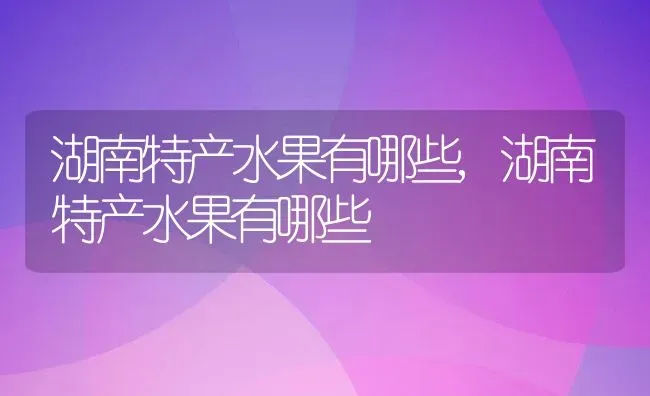 湖南特产水果有哪些,湖南特产水果有哪些 | 养殖常见问题