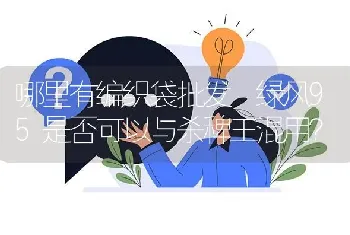 哪里有编织袋批发 绿风95是否可以与杀稗王混用?